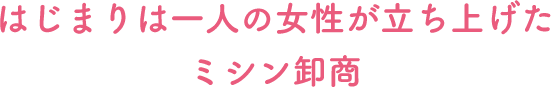 はじまりは一人の女性が立ち上げたミシン卸商