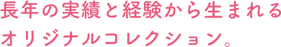 長年の実績と経験から生まれるオリジナルコレクション。