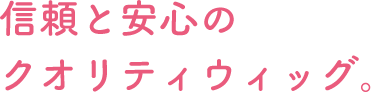 信頼と安心のクオリティウィッグ。