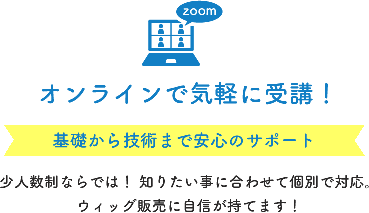 zoom オンラインで気軽に受講！ 基礎から技術まで安心のサポート 少人数制ならでは！知りたいことに合わせて個別で対応。ウィッグ販売に自信が持てます！