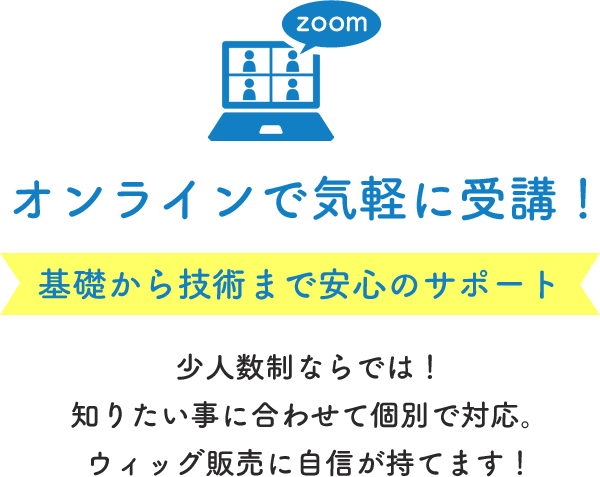 zoom オンラインで気軽に受講！ 基礎から技術まで安心のサポート 少人数制ならでは！知りたいことに合わせて個別で対応。ウィッグ販売に自信が持てます！