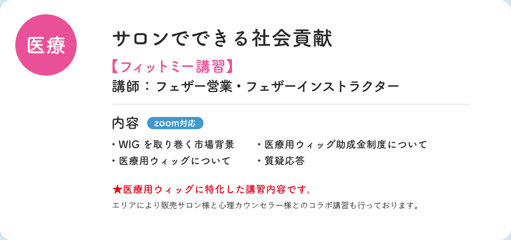 医療 サロンでできる社会貢献 フィットミー講習 講師；フェザー営業・フェザーインストラクター 内容 zoom対応 ・WIGを取り巻く市場背景 ・医療用ウィッグ助成金について ・医療用ウィッグについて　・質疑応答 医療用ウィッグに特化した講習内容です。　エリアにより販売サロン様と心理カウンセラー様とのコラボ講習を行っております。