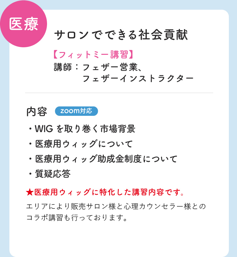 医療 サロンでできる社会貢献 フィットミー講習 講師；フェザー営業・フェザーインストラクター 内容 zoom対応 ・WIGを取り巻く市場背景 ・医療用ウィッグ助成金について ・医療用ウィッグについて　・質疑応答 医療用ウィッグに特化した講習内容です。　エリアにより販売サロン様と心理カウンセラー様とのコラボ講習を行っております。