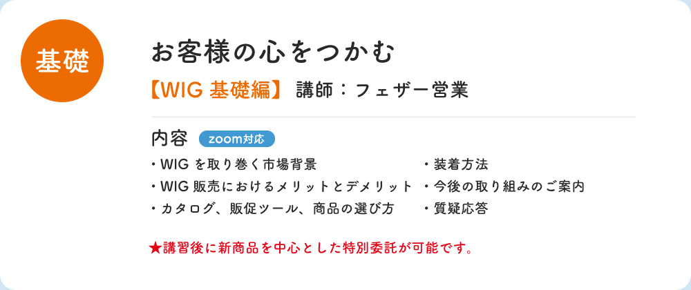 基礎 お客様の心をつかむ WIG 基礎編 講師：フェザー営業 内容 zoom対応 ・WIGを取り巻く市場背景 ・装着方法 ・WIG販売におけるメリットとデメリット　・今後の取り組みのご案内 ・カタログ、販促ツール、商品の選び方　・質疑応答