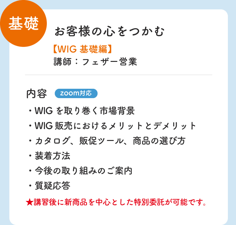 基礎 お客様の心をつかむ WIG 基礎編 講師：フェザー営業 内容 zoom対応 ・WIGを取り巻く市場背景 ・装着方法 ・WIG販売におけるメリットとデメリット　・今後の取り組みのご案内 ・カタログ、販促ツール、商品の選び方　・質疑応答