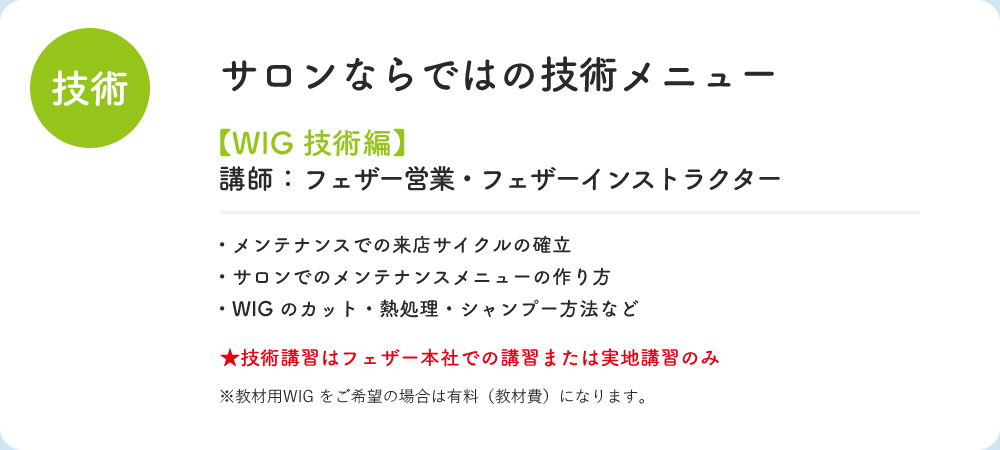 技術 サロンならではの技術メニュー WIG 技術編 講師：フェザー営業・フェザーインストラクター　・メンテナンスでの来店サイクルの確立　・サロンでのメンテナンスメニューの作り方　・WIGのカット・熱処理・シャンプー方法など　技術講習はフェザー本社での講習または実地講習のみ　※教材用WIGをご希望の場合は有料（教材費）になります。