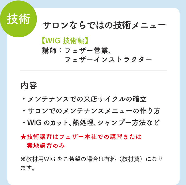 技術 サロンならではの技術メニュー WIG 技術編 講師：フェザー営業・フェザーインストラクター　・メンテナンスでの来店サイクルの確立　・サロンでのメンテナンスメニューの作り方　・WIGのカット・熱処理・シャンプー方法など　技術講習はフェザー本社での講習または実地講習のみ　※教材用WIGをご希望の場合は有料（教材費）になります。